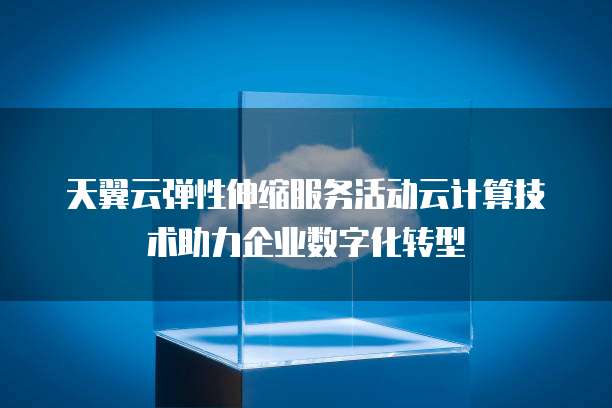 天翼云弹性伸缩服务活动云计算技术助力企业数字化转型