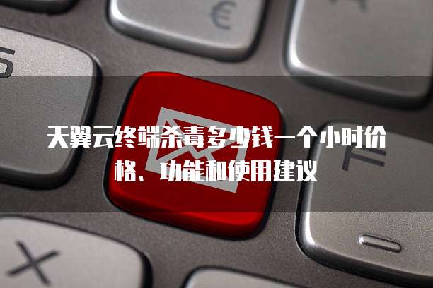 天翼云终端杀毒多少钱一个小时价格、功能和使用建议