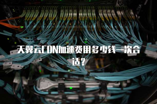 天翼云CDN加速费用多少钱一次合适?