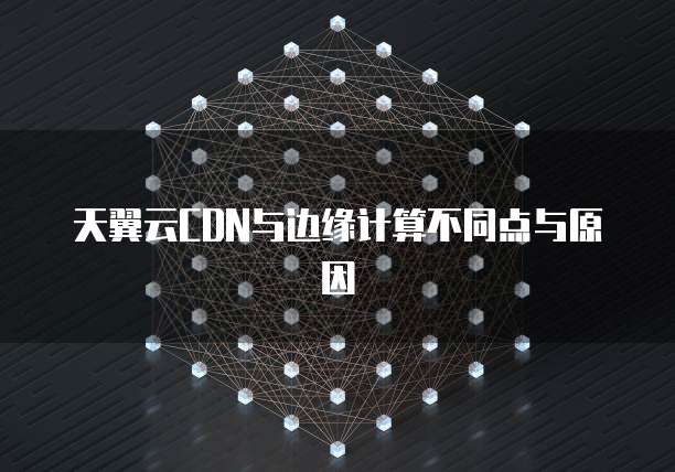 天翼云CDN与边缘计算不同点与原因