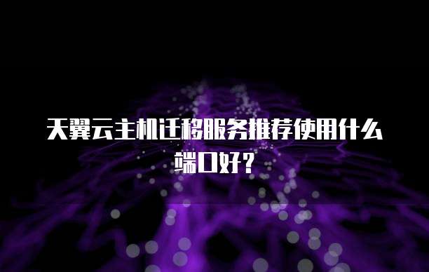 天翼云主机迁移服务推荐使用什么端口好？