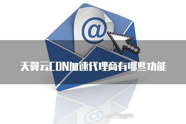 天翼云CDN加速代理商有哪些功能