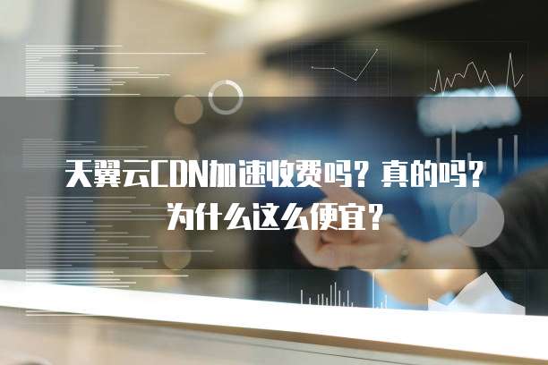 天翼云CDN加速收费吗?真的吗?为什么这么便宜?