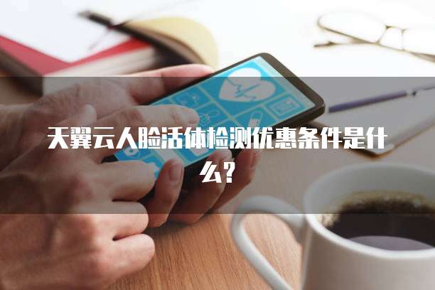 天翼云人脸活体检测优惠条件是什么?