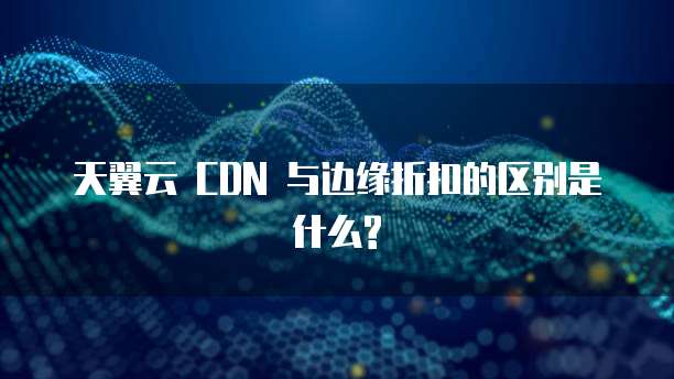 天翼云 CDN 与边缘折扣的区别是什么?