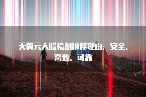 天翼云人脸检测推荐理由:安全、高效、可靠