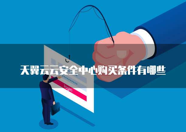 天翼云云安全中心购买条件有哪些
