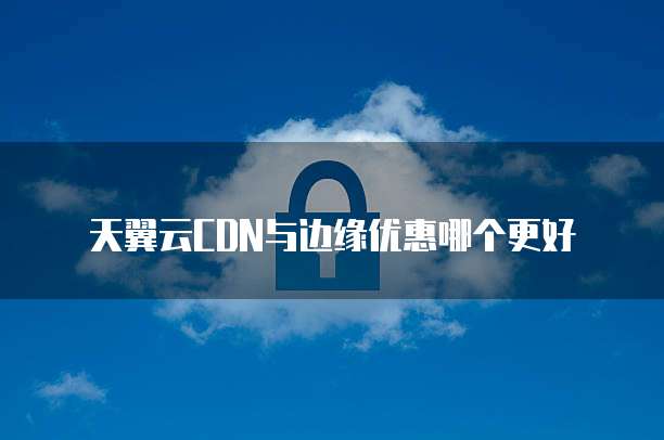 天翼云CDN与边缘优惠哪个更好