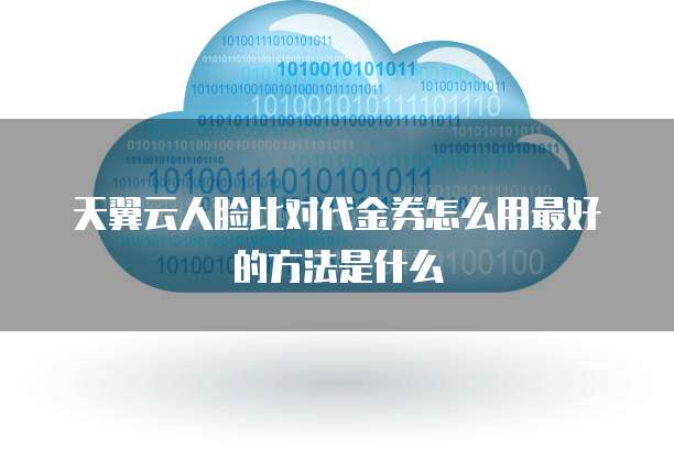天翼云人脸比对代金券怎么用最好的方法是什么