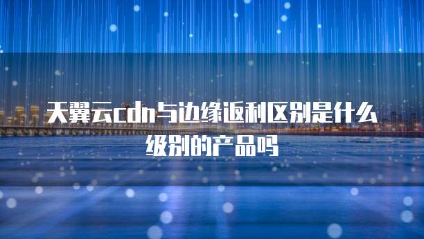 天翼云cdn与边缘返利区别是什么级别的产品吗