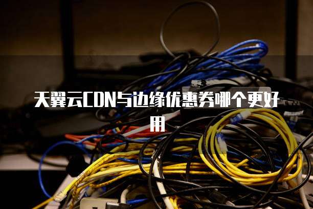 天翼云CDN与边缘优惠券哪个更好用