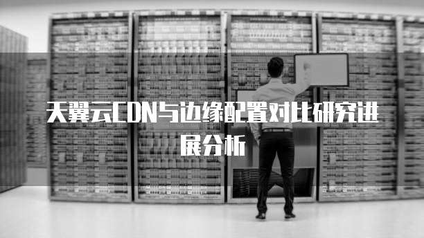 天翼云CDN与边缘配置对比研究进展分析