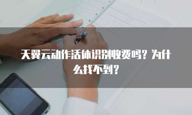 天翼云动作活体识别收费吗？为什么找不到？