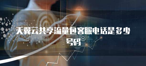 天翼云共享流量包客服电话是多少号码