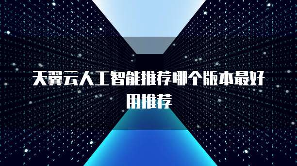 天翼云人工智能推荐哪个版本最好用推荐