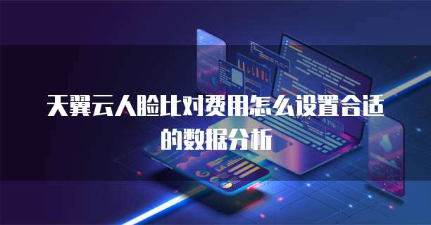 天翼云人脸比对费用怎么设置合适的数据分析