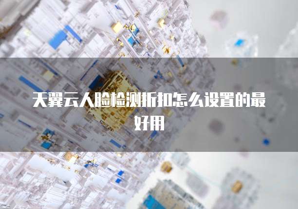 天翼云人脸检测折扣怎么设置的最好用