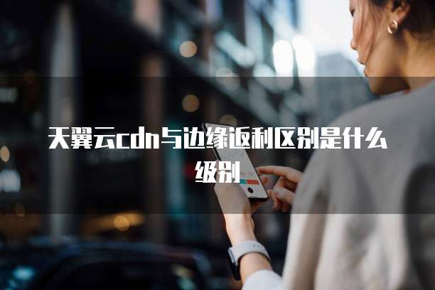 天翼云cdn与边缘返利区别是什么级别