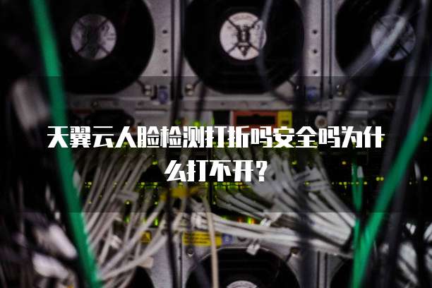 天翼云人脸检测打折吗安全吗为什么打不开？