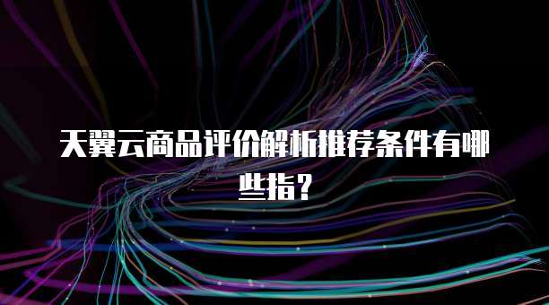 天翼云商品评价解析推荐条件有哪些指?