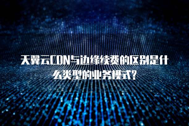 天翼云CDN与边缘续费的区别是什么类型的业务模式?