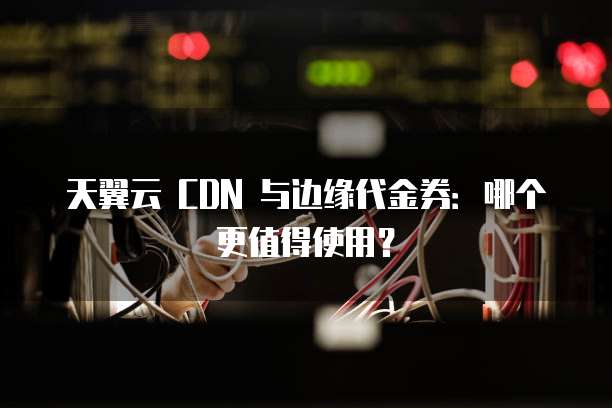 天翼云 CDN 与边缘代金券:哪个更值得使用?