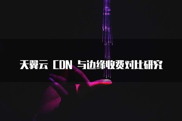 天翼云 CDN 与边缘收费对比研究