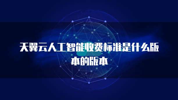 天翼云人工智能收费标准是什么版本的版本