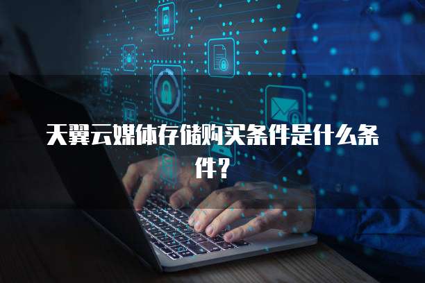 天翼云媒体存储购买条件是什么条件?