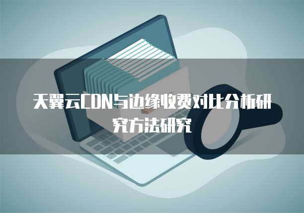 天翼云CDN与边缘收费对比分析研究方法研究