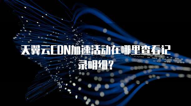 天翼云CDN加速活动在哪里查看记录明细?