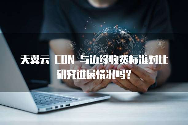 天翼云 CDN 与边缘收费标准对比研究进展情况吗?