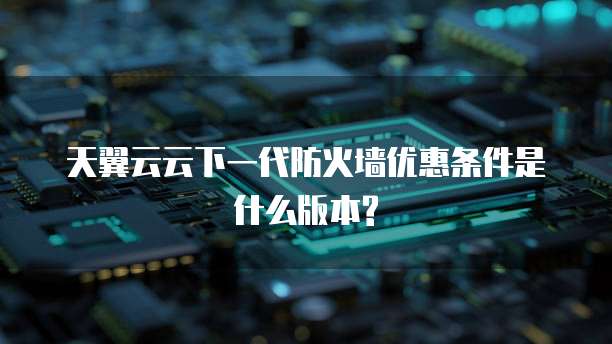 天翼云云下一代防火墙优惠条件是什么版本?