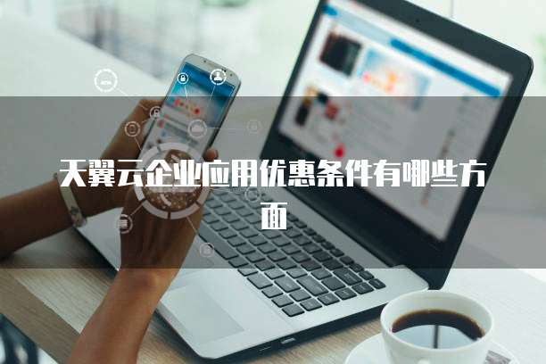 天翼云企业应用优惠条件有哪些方面