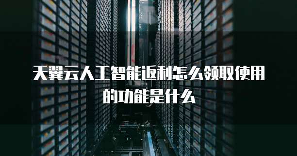 天翼云人工智能返利怎么领取使用的功能是什么
