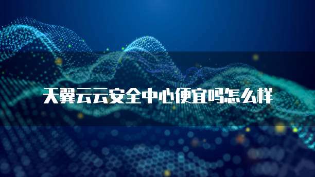 天翼云云安全中心便宜吗怎么样
