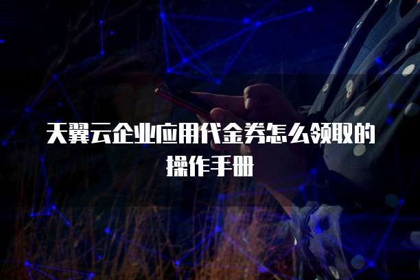 天翼云企业应用代金券怎么领取的操作手册