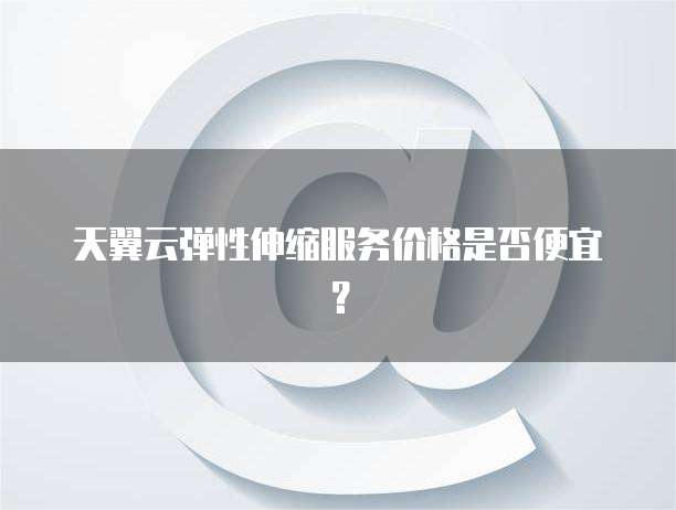 天翼云弹性伸缩服务价格是否便宜?