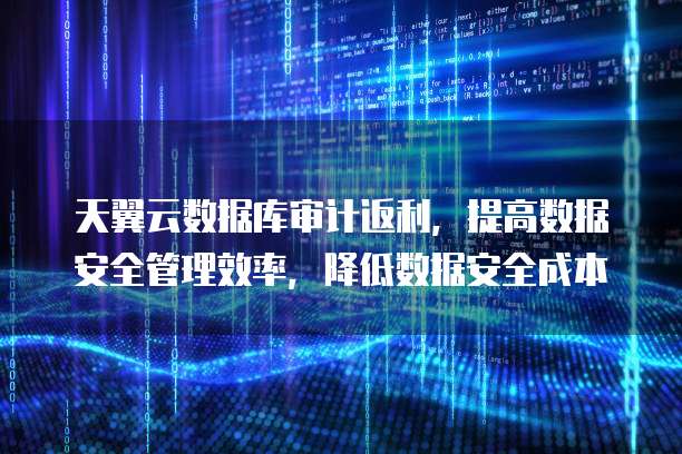 天翼云数据库审计返利，提高数据安全管理效率，降低数据安全成本