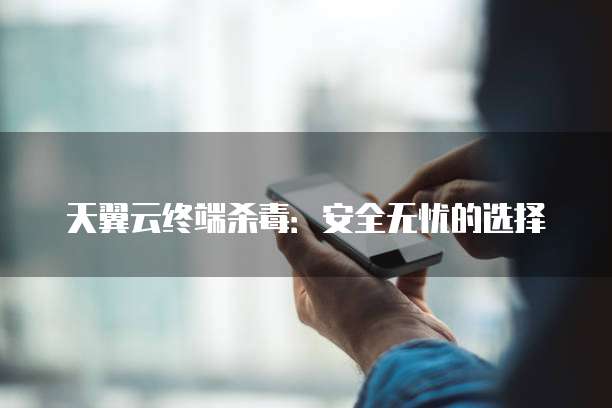 天翼云终端杀毒:安全无忧的选择