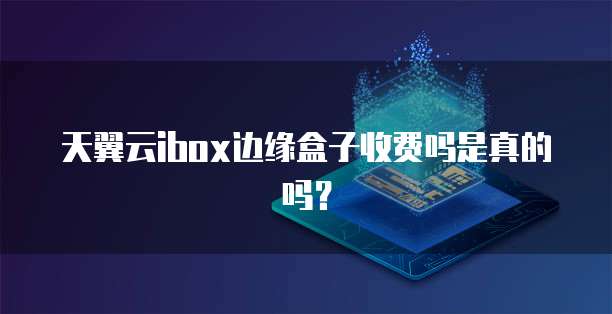 天翼云ibox边缘盒子收费吗是真的吗?