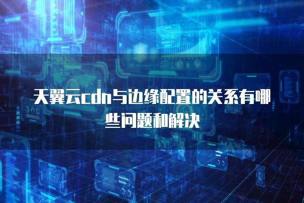 天翼云cdn与边缘配置的关系有哪些问题和解决