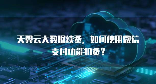 天翼云大数据续费，如何使用微信支付功能扣费？