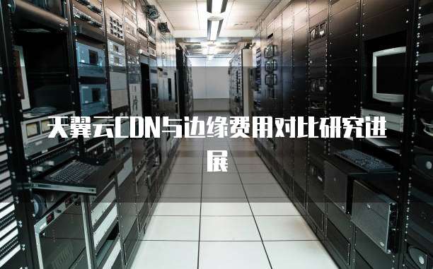 天翼云CDN与边缘费用对比研究进展