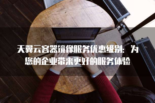 天翼云容器镜像服务优惠级别:为您的企业带来更好的服务体验