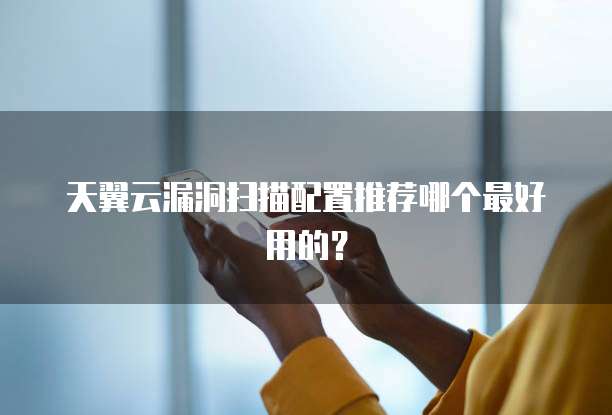 天翼云漏洞扫描配置推荐哪个最好用的?