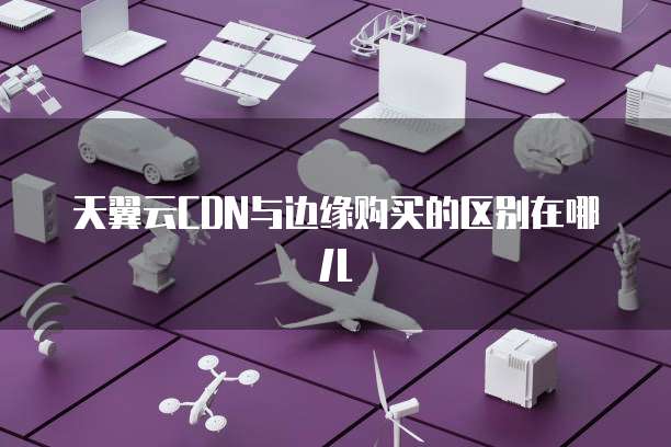 天翼云CDN与边缘购买的区别在哪儿