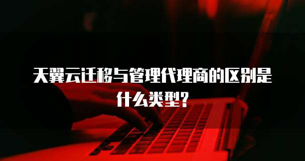 天翼云迁移与管理代理商的区别是什么类型?
