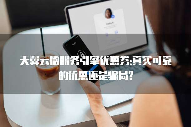 天翼云微服务引擎优惠券:真实可靠的优惠还是骗局?
