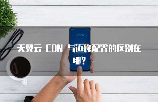 天翼云 CDN 与边缘配置的区别在哪?